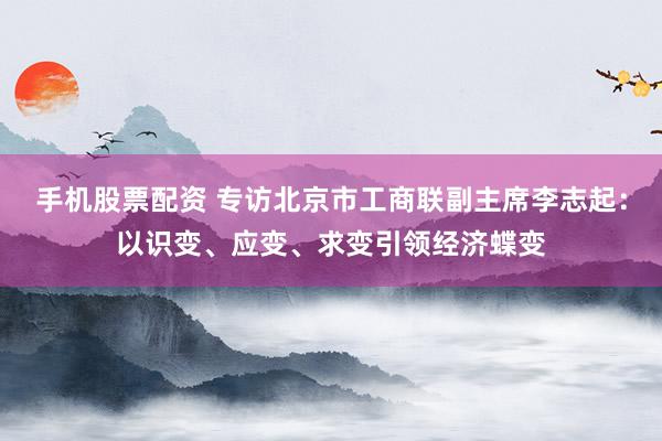 手机股票配资 专访北京市工商联副主席李志起：以识变、应变、求变引领经济蝶变