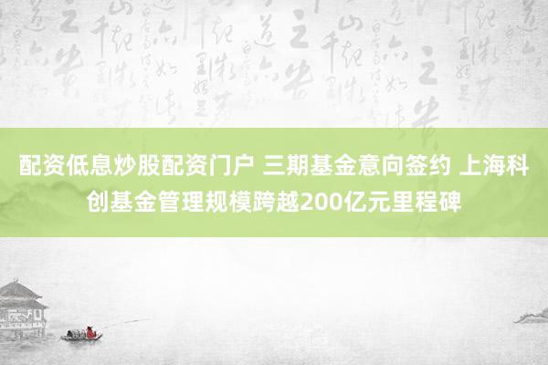 配资低息炒股配资门户 三期基金意向签约 上海科创基金管理规模跨越200亿元里程碑