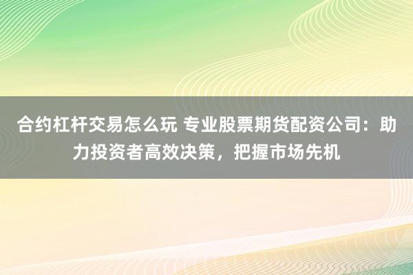 合约杠杆交易怎么玩 专业股票期货配资公司：助力投资者高效决策，把握市场先机