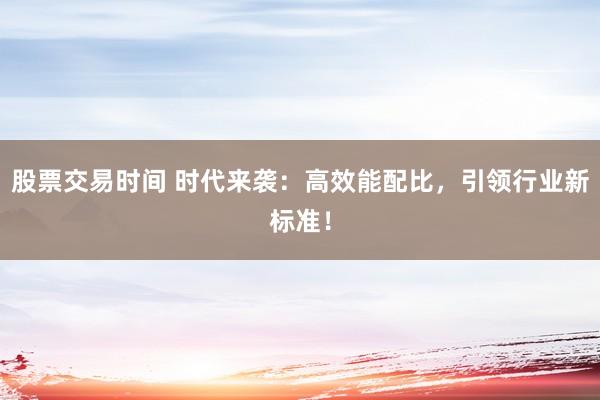 股票交易时间 时代来袭：高效能配比，引领行业新标准！