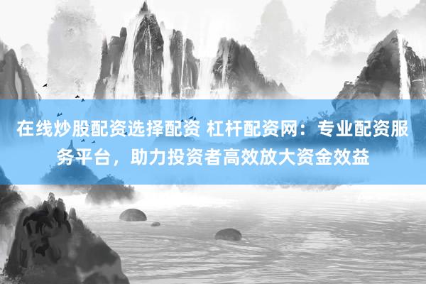 在线炒股配资选择配资 杠杆配资网：专业配资服务平台，助力投资者高效放大资金效益