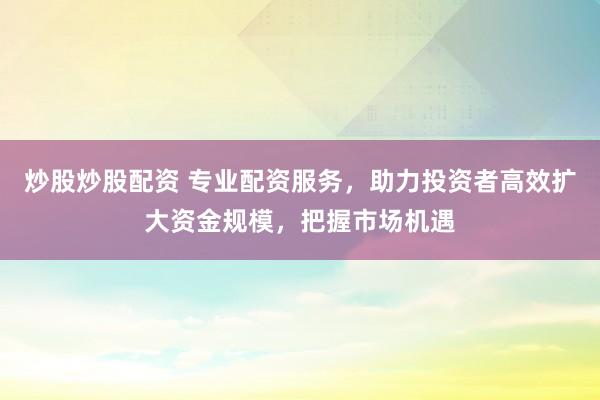 炒股炒股配资 专业配资服务，助力投资者高效扩大资金规模，把握市场机遇