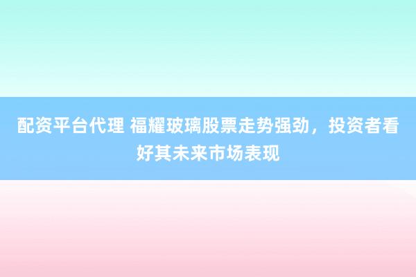 配资平台代理 福耀玻璃股票走势强劲，投资者看好其未来市场表现