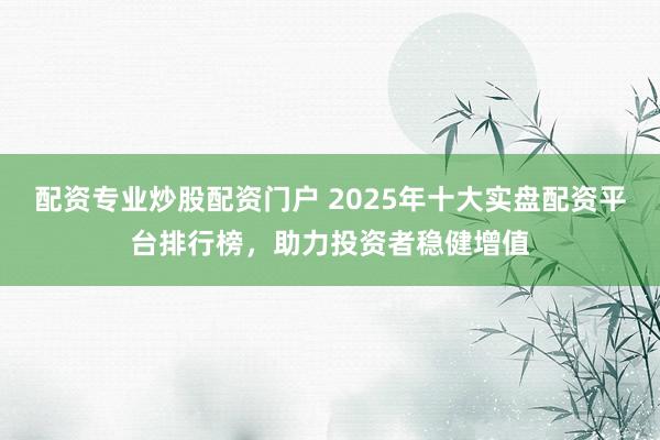配资专业炒股配资门户 2025年十大实盘配资平台排行榜，助力投资者稳健增值