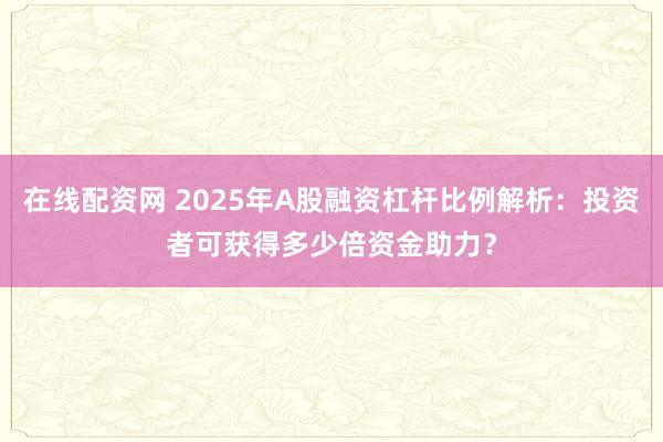 在线配资网 2025年A股融资杠杆比例解析：投资者可获得多少倍资金助力？