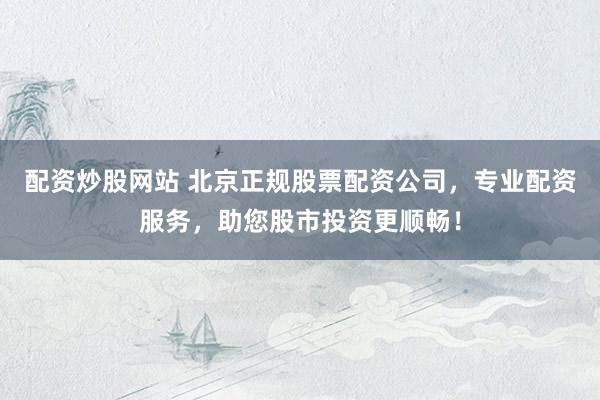 配资炒股网站 北京正规股票配资公司，专业配资服务，助您股市投资更顺畅！