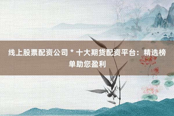 线上股票配资公司 * 十大期货配资平台：精选榜单助您盈利