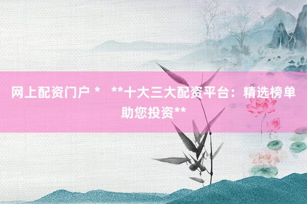 网上配资门户 *   **十大三大配资平台：精选榜单助您投资**