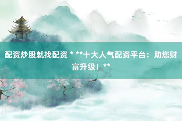 配资炒股就找配资 * **十大人气配资平台：助您财富升级！**