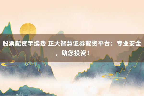 股票配资手续费 正大智慧证券配资平台：专业安全，助您投资！