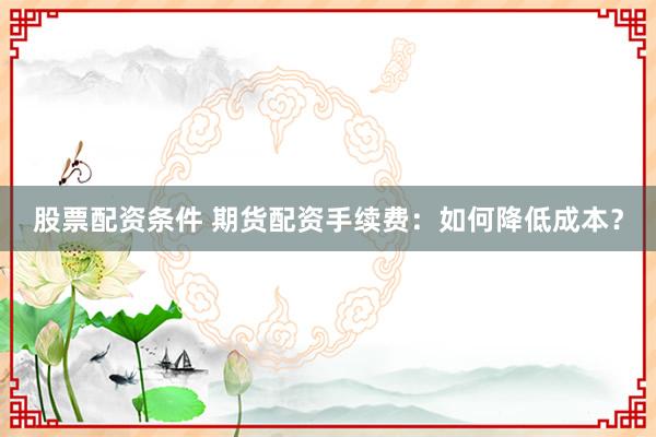 股票配资条件 期货配资手续费：如何降低成本？