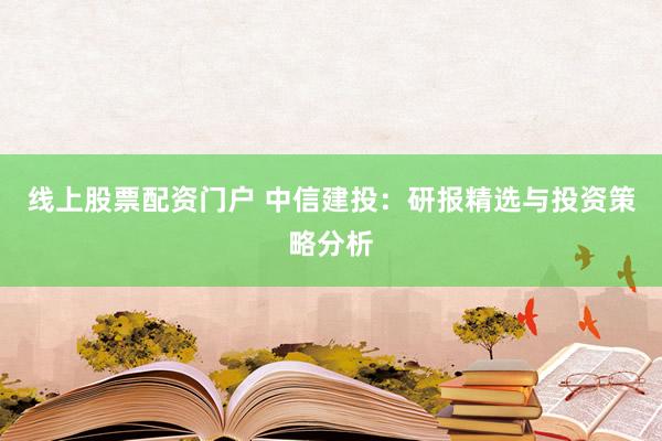 线上股票配资门户 中信建投：研报精选与投资策略分析