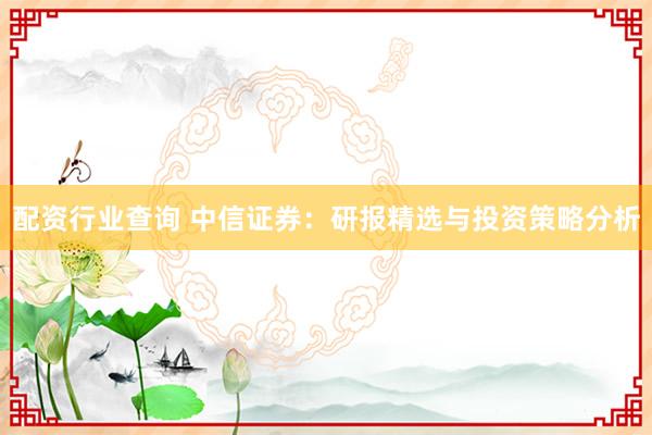 配资行业查询 中信证券：研报精选与投资策略分析