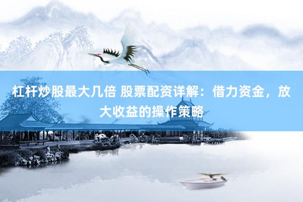 杠杆炒股最大几倍 股票配资详解：借力资金，放大收益的操作策略