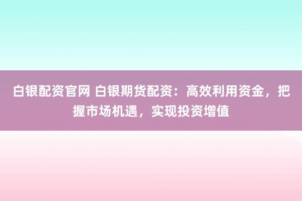 白银配资官网 白银期货配资：高效利用资金，把握市场机遇，实现投资增值