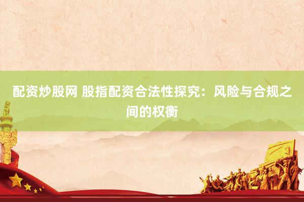 配资炒股网 股指配资合法性探究：风险与合规之间的权衡