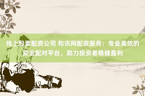 线上股票配资公司 和讯网配资服务：专业高效的资金配对平台，助力投资者稳健盈利