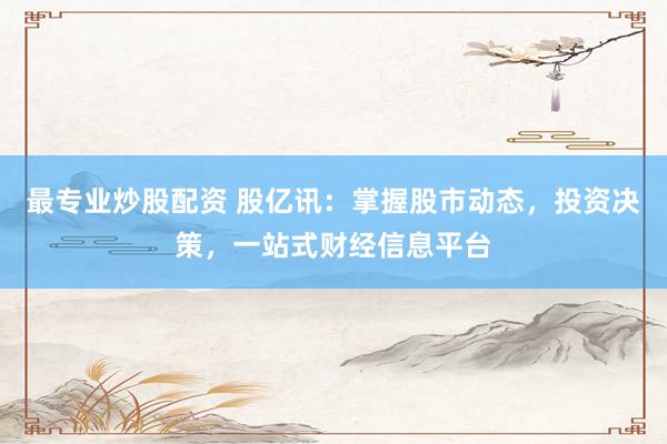 最专业炒股配资 股亿讯：掌握股市动态，投资决策，一站式财经信息平台