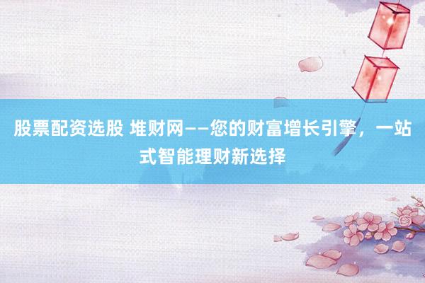 股票配资选股 堆财网——您的财富增长引擎，一站式智能理财新选择