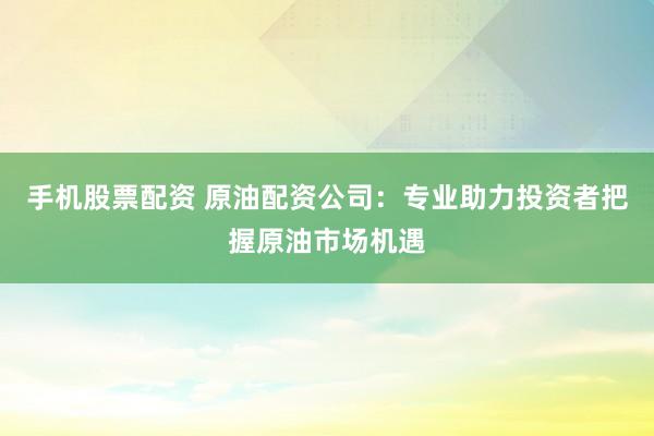 手机股票配资 原油配资公司：专业助力投资者把握原油市场机遇