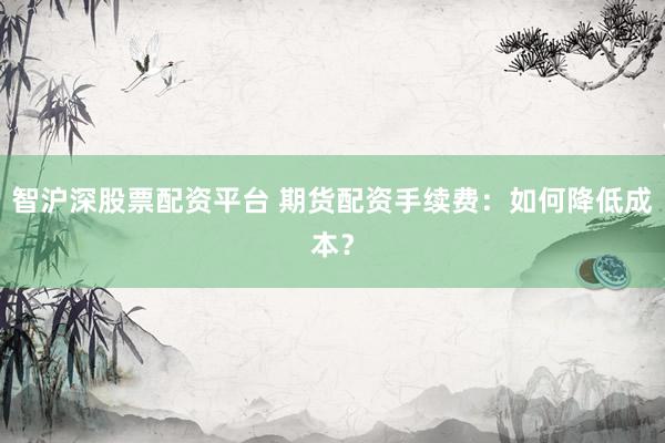 智沪深股票配资平台 期货配资手续费：如何降低成本？