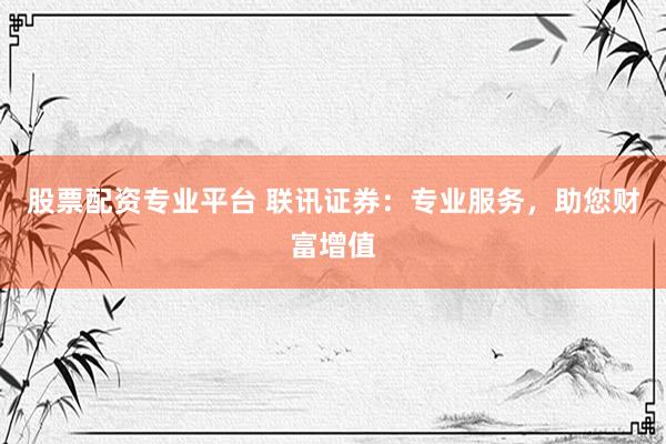 股票配资专业平台 联讯证券：专业服务，助您财富增值