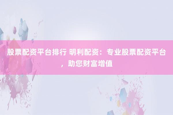 股票配资平台排行 明利配资：专业股票配资平台，助您财富增值
