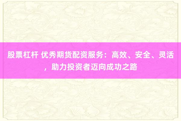 股票杠杆 优秀期货配资服务：高效、安全、灵活，助力投资者迈向成功之路