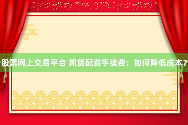 股票网上交易平台 期货配资手续费：如何降低成本？