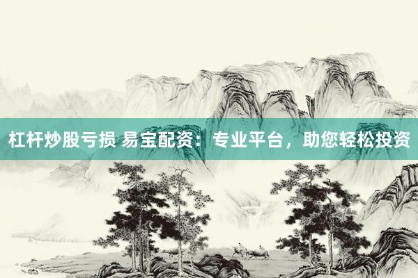 杠杆炒股亏损 易宝配资：专业平台，助您轻松投资