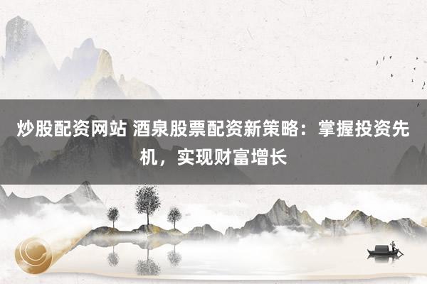 炒股配资网站 酒泉股票配资新策略：掌握投资先机，实现财富增长