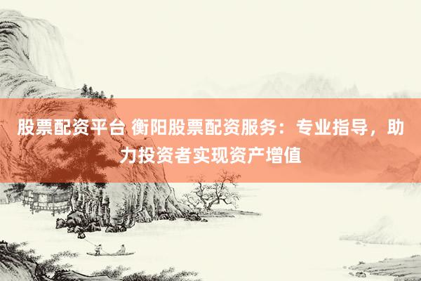 股票配资平台 衡阳股票配资服务：专业指导，助力投资者实现资产增值
