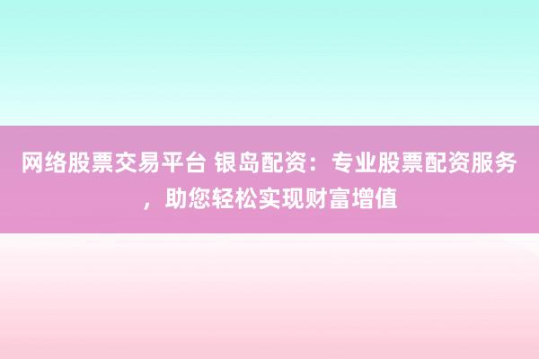 网络股票交易平台 银岛配资：专业股票配资服务，助您轻松实现财富增值