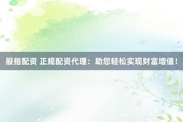 股指配资 正规配资代理：助您轻松实现财富增值！