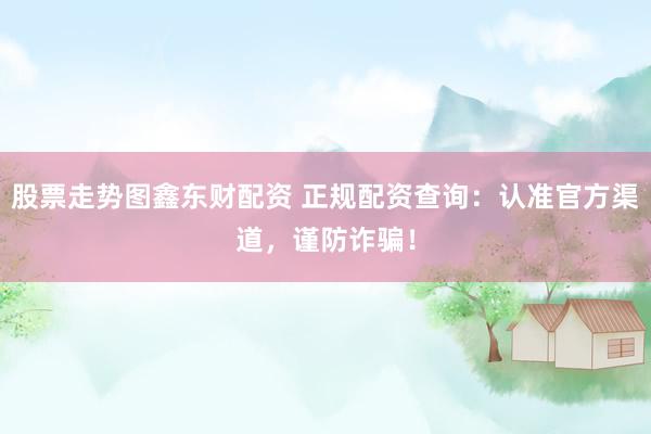 股票走势图鑫东财配资 正规配资查询：认准官方渠道，谨防诈骗！