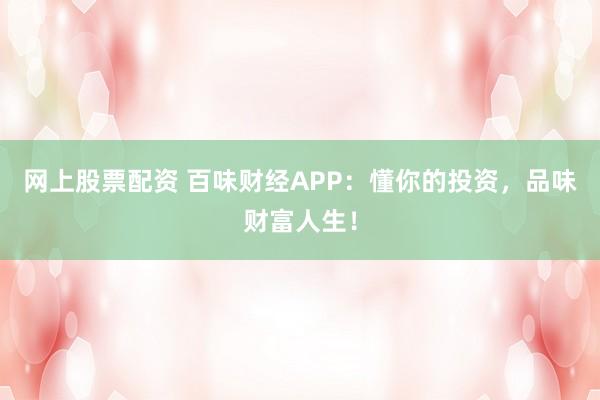 网上股票配资 百味财经APP：懂你的投资，品味财富人生！