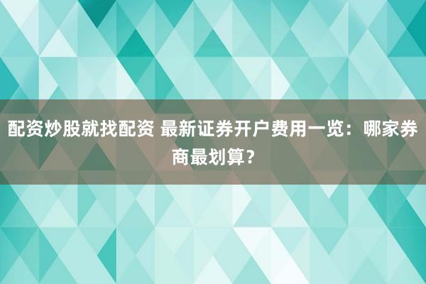 配资炒股就找配资 最新证券开户费用一览：哪家券商最划算？