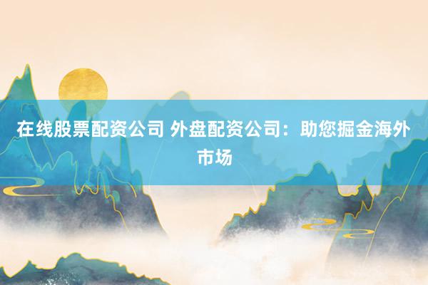 在线股票配资公司 外盘配资公司：助您掘金海外市场