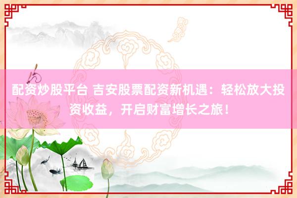 配资炒股平台 吉安股票配资新机遇：轻松放大投资收益，开启财富增长之旅！