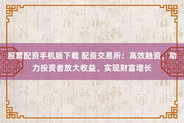 股票配资手机版下载 配资交易所：高效融资，助力投资者放大收益、实现财富增长