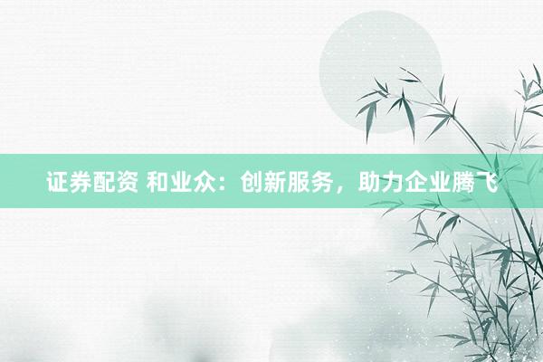证券配资 和业众：创新服务，助力企业腾飞