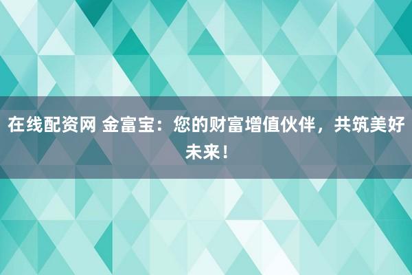 在线配资网 金富宝：您的财富增值伙伴，共筑美好未来！
