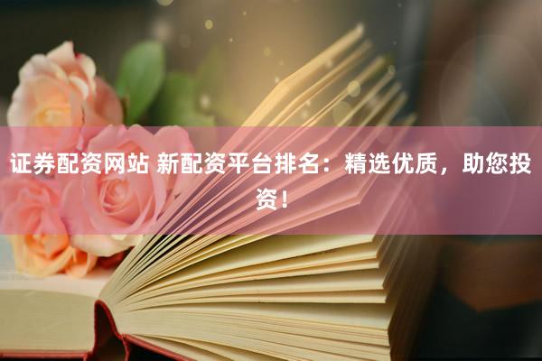 证券配资网站 新配资平台排名：精选优质，助您投资！