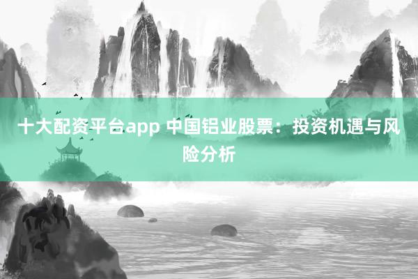 十大配资平台app 中国铝业股票：投资机遇与风险分析