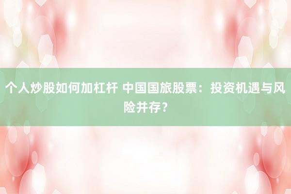 个人炒股如何加杠杆 中国国旅股票：投资机遇与风险并存？