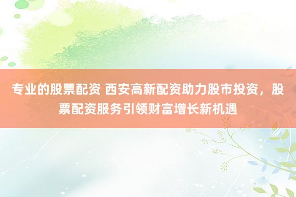 专业的股票配资 西安高新配资助力股市投资，股票配资服务引领财富增长新机遇