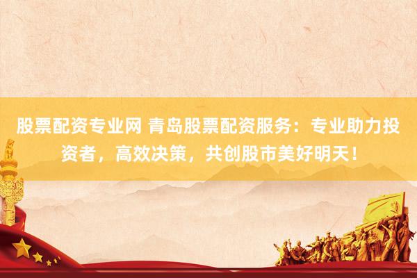 股票配资专业网 青岛股票配资服务：专业助力投资者，高效决策，共创股市美好明天！
