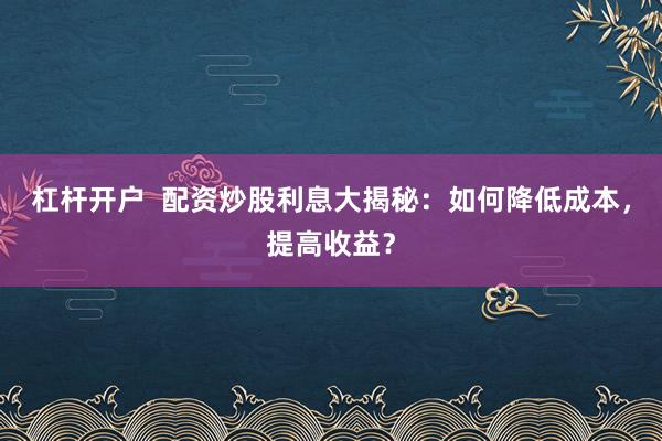 杠杆开户  配资炒股利息大揭秘：如何降低成本，提高收益？