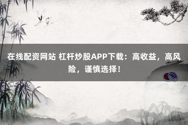 在线配资网站 杠杆炒股APP下载：高收益，高风险，谨慎选择！