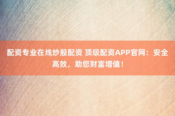 配资专业在线炒股配资 顶级配资APP官网：安全高效，助您财富增值！